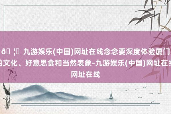 🦄九游娱乐(中国)网址在线念念要深度体验厦门的文化、好意思食和当然表象-九游娱乐(中国)网址在线