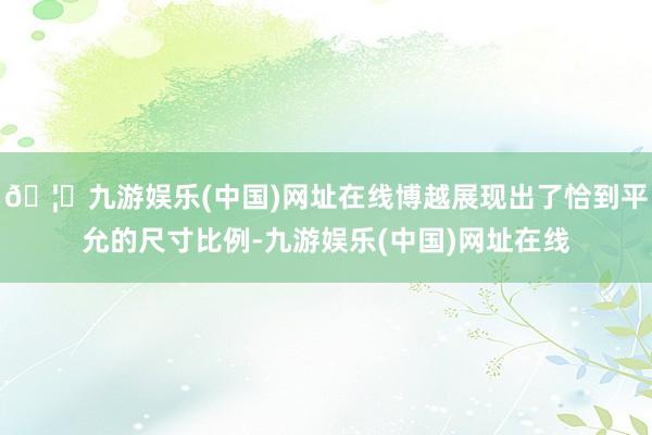 🦄九游娱乐(中国)网址在线博越展现出了恰到平允的尺寸比例-九游娱乐(中国)网址在线