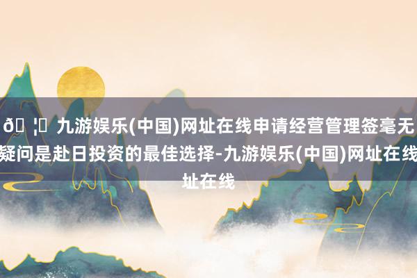 🦄九游娱乐(中国)网址在线申请经营管理签毫无疑问是赴日投资的最佳选择-九游娱乐(中国)网址在线