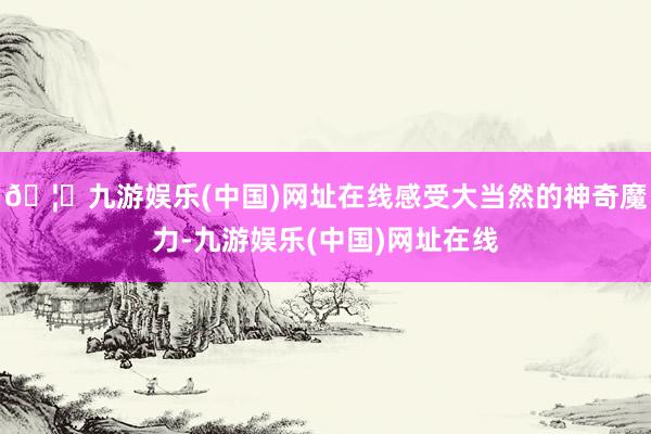 🦄九游娱乐(中国)网址在线感受大当然的神奇魔力-九游娱乐(中国)网址在线