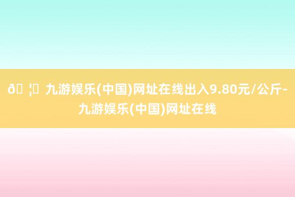 🦄九游娱乐(中国)网址在线出入9.80元/公斤-九游娱乐(中国)网址在线