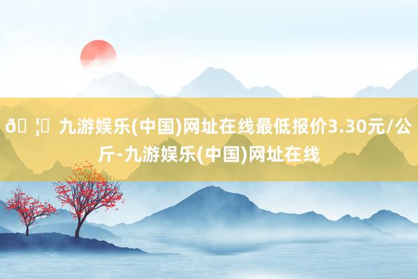 🦄九游娱乐(中国)网址在线最低报价3.30元/公斤-九游娱乐(中国)网址在线