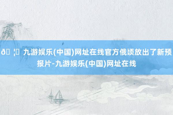 🦄九游娱乐(中国)网址在线官方俄顷放出了新预报片-九游娱乐(中国)网址在线