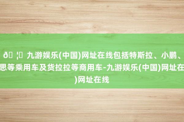 🦄九游娱乐(中国)网址在线包括特斯拉、小鹏、理思等乘用车及货拉拉等商用车-九游娱乐(中国)网址在线