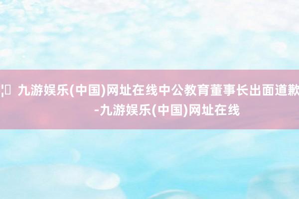 🦄九游娱乐(中国)网址在线中公教育董事长出面道歉！            -九游娱乐(中国)网址在线