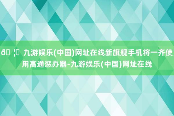 🦄九游娱乐(中国)网址在线新旗舰手机将一齐使用高通惩办器-九游娱乐(中国)网址在线