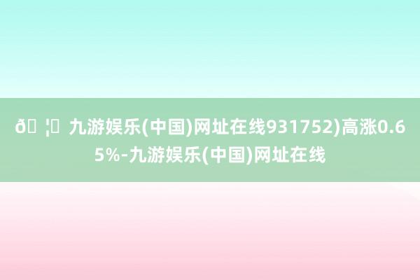 🦄九游娱乐(中国)网址在线931752)高涨0.65%-九游娱乐(中国)网址在线