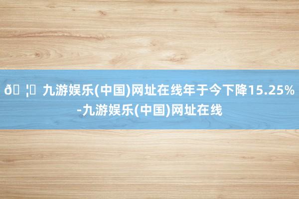 🦄九游娱乐(中国)网址在线年于今下降15.25%-九游娱乐(中国)网址在线