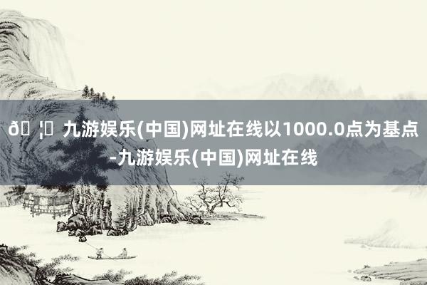 🦄九游娱乐(中国)网址在线以1000.0点为基点-九游娱乐(中国)网址在线