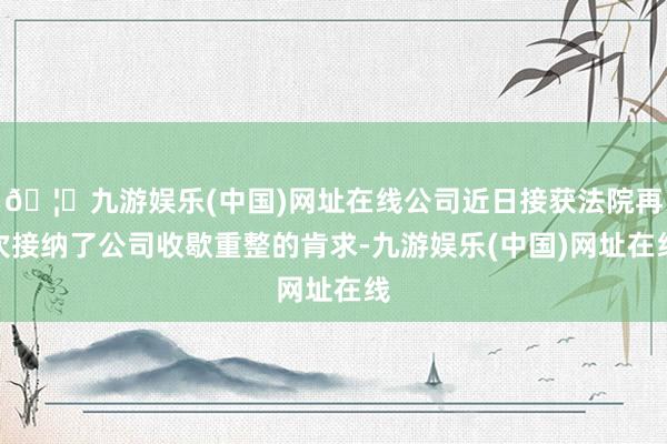 🦄九游娱乐(中国)网址在线公司近日接获法院再次接纳了公司收歇重整的肯求-九游娱乐(中国)网址在线