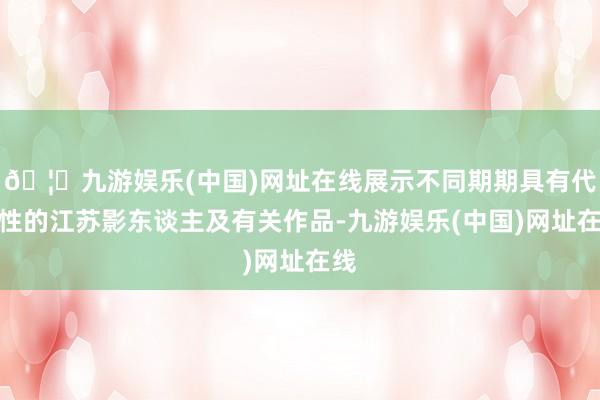 🦄九游娱乐(中国)网址在线展示不同期期具有代表性的江苏影东谈主及有关作品-九游娱乐(中国)网址在线