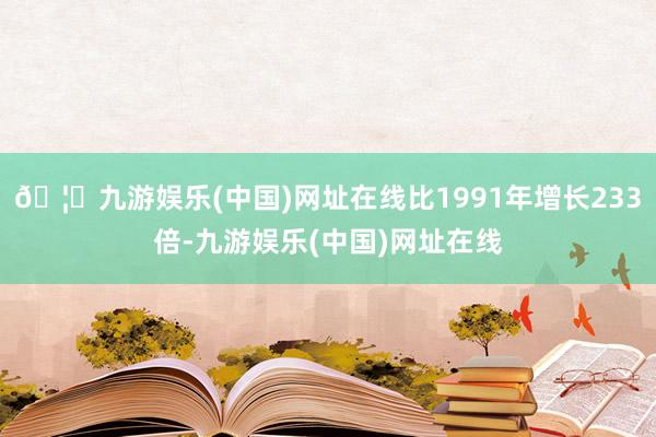 🦄九游娱乐(中国)网址在线比1991年增长233倍-九游娱乐(中国)网址在线