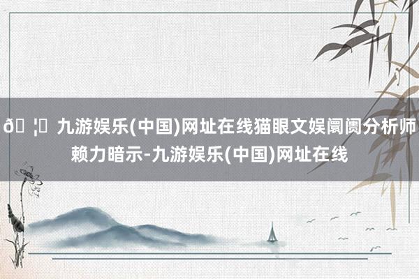 🦄九游娱乐(中国)网址在线猫眼文娱阛阓分析师赖力暗示-九游娱乐(中国)网址在线