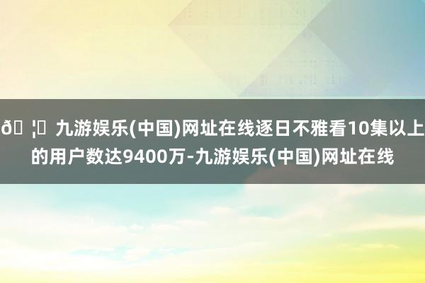 🦄九游娱乐(中国)网址在线逐日不雅看10集以上的用户数达9400万-九游娱乐(中国)网址在线