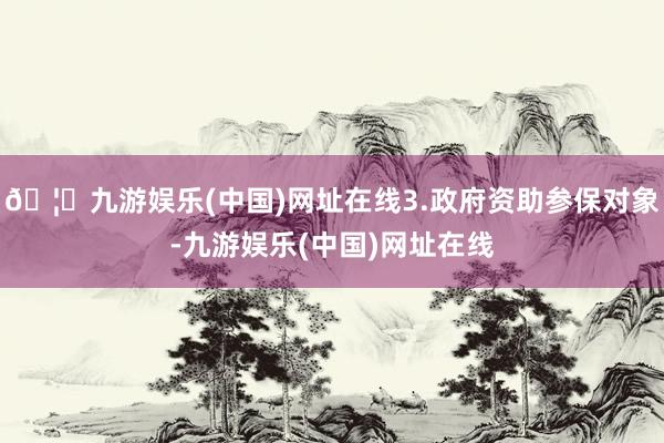 🦄九游娱乐(中国)网址在线3.政府资助参保对象-九游娱乐(中国)网址在线