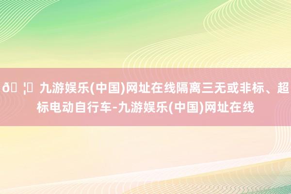 🦄九游娱乐(中国)网址在线隔离三无或非标、超标电动自行车-九游娱乐(中国)网址在线