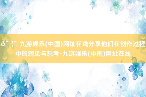 🦄九游娱乐(中国)网址在线分享他们在创作过程中的洞见与想考-九游娱乐(中国)网址在线