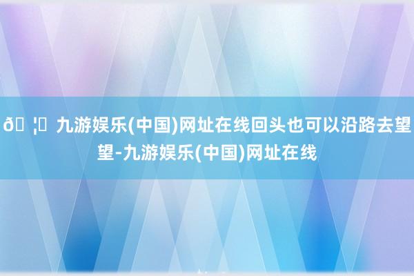 🦄九游娱乐(中国)网址在线回头也可以沿路去望望-九游娱乐(中国)网址在线