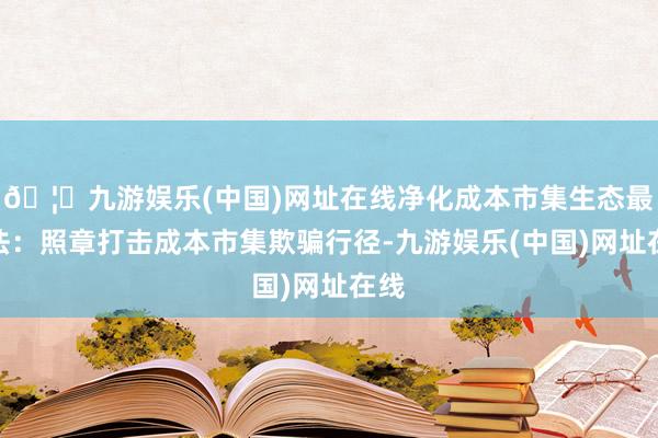 🦄九游娱乐(中国)网址在线净化成本市集生态最高法：照章打击成本市集欺骗行径-九游娱乐(中国)网址在线