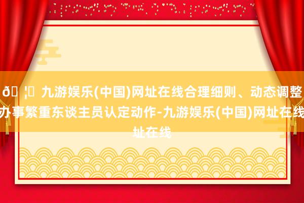 🦄九游娱乐(中国)网址在线合理细则、动态调整办事繁重东谈主员认定动作-九游娱乐(中国)网址在线