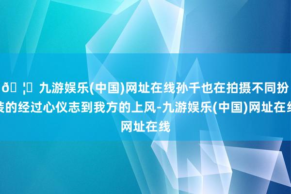 🦄九游娱乐(中国)网址在线孙千也在拍摄不同扮装的经过心仪志到我方的上风-九游娱乐(中国)网址在线