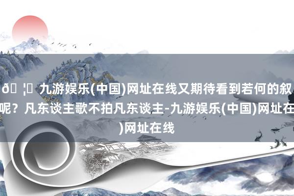 🦄九游娱乐(中国)网址在线又期待看到若何的叙事呢？凡东谈主歌不拍凡东谈主-九游娱乐(中国)网址在线