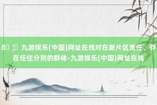 🦄九游娱乐(中国)网址在线对在新片区责任、存在任住分别的群体-九游娱乐(中国)网址在线