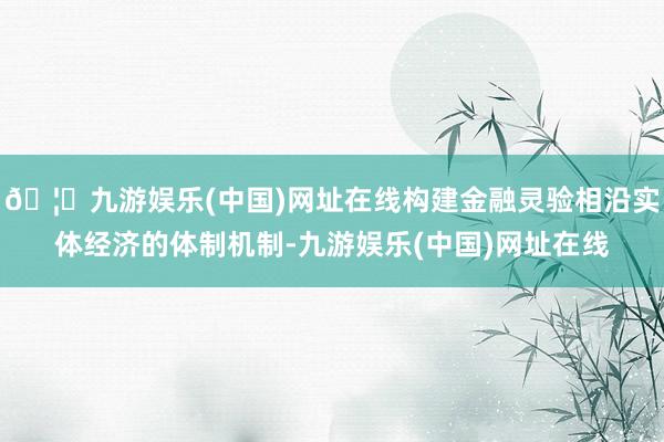 🦄九游娱乐(中国)网址在线构建金融灵验相沿实体经济的体制机制-九游娱乐(中国)网址在线