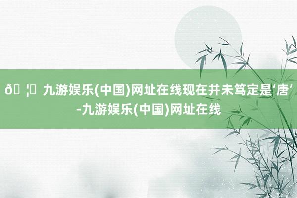 🦄九游娱乐(中国)网址在线现在并未笃定是‘唐’-九游娱乐(中国)网址在线