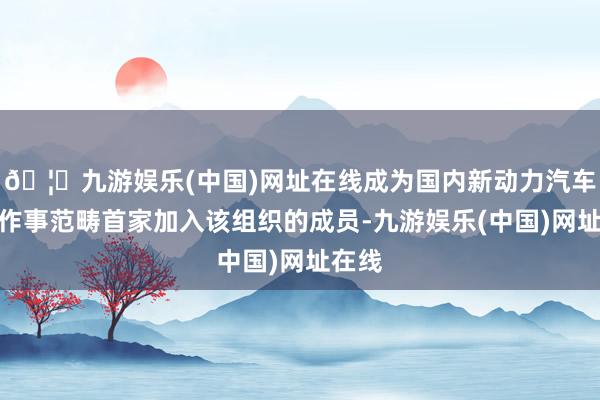 🦄九游娱乐(中国)网址在线成为国内新动力汽车充电作事范畴首家加入该组织的成员-九游娱乐(中国)网址在线