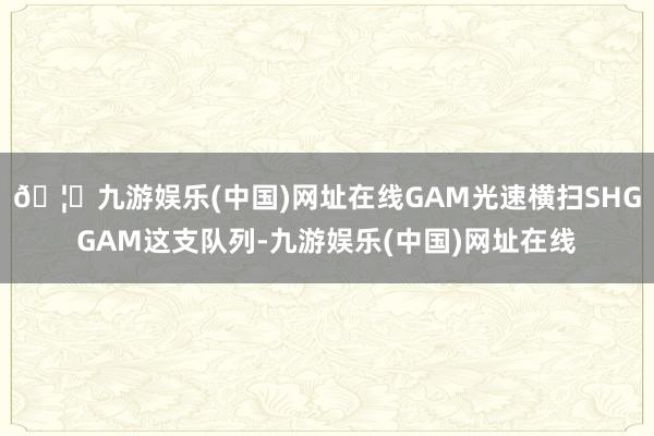 🦄九游娱乐(中国)网址在线GAM光速横扫SHGGAM这支队列-九游娱乐(中国)网址在线