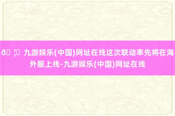 🦄九游娱乐(中国)网址在线这次联动率先将在海外服上线-九游娱乐(中国)网址在线