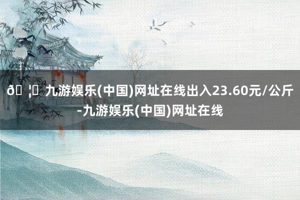 🦄九游娱乐(中国)网址在线出入23.60元/公斤-九游娱乐(中国)网址在线