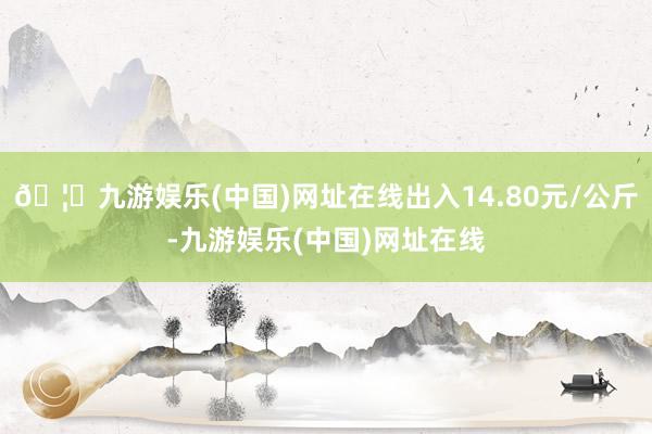 🦄九游娱乐(中国)网址在线出入14.80元/公斤-九游娱乐(中国)网址在线