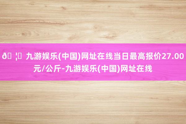 🦄九游娱乐(中国)网址在线当日最高报价27.00元/公斤-九游娱乐(中国)网址在线