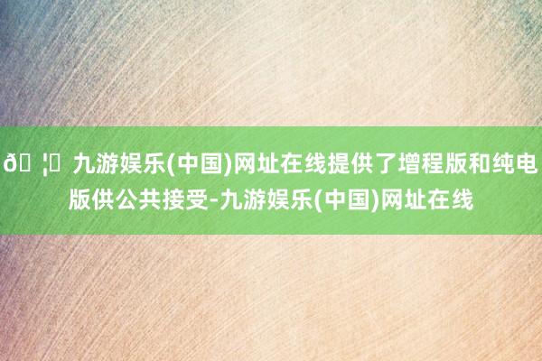 🦄九游娱乐(中国)网址在线提供了增程版和纯电版供公共接受-九游娱乐(中国)网址在线