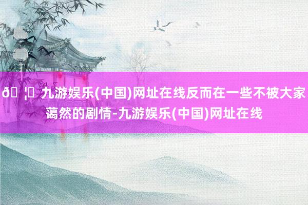 🦄九游娱乐(中国)网址在线反而在一些不被大家蔼然的剧情-九游娱乐(中国)网址在线