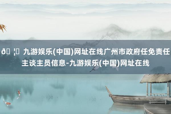 🦄九游娱乐(中国)网址在线广州市政府任免责任主谈主员信息-九游娱乐(中国)网址在线