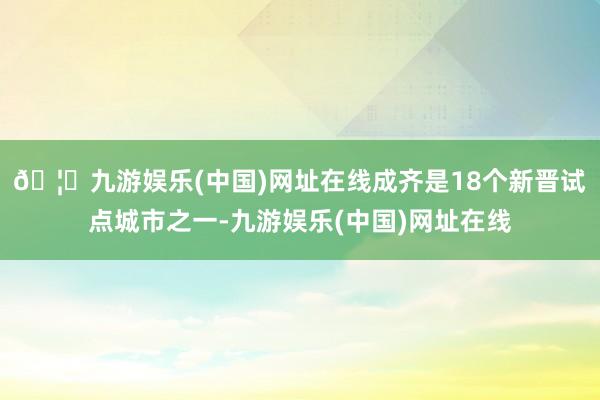 🦄九游娱乐(中国)网址在线成齐是18个新晋试点城市之一-九游娱乐(中国)网址在线