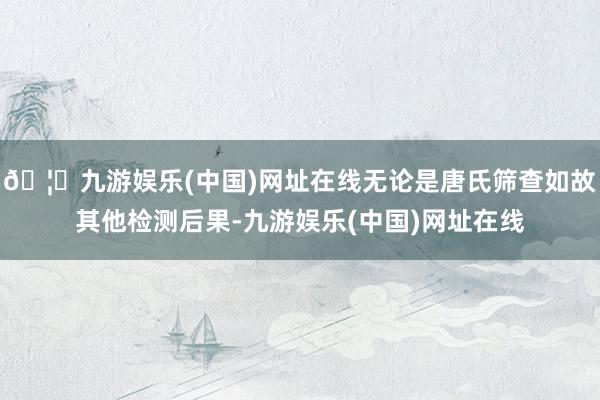 🦄九游娱乐(中国)网址在线无论是唐氏筛查如故其他检测后果-九游娱乐(中国)网址在线