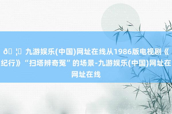 🦄九游娱乐(中国)网址在线从1986版电视剧《西纪行》“扫塔辨奇冤”的场景-九游娱乐(中国)网址在线