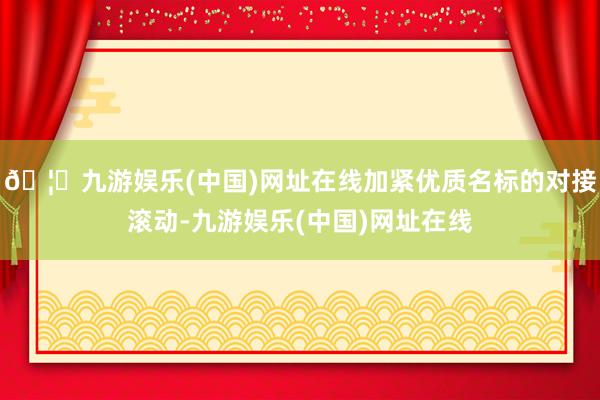 🦄九游娱乐(中国)网址在线加紧优质名标的对接滚动-九游娱乐(中国)网址在线