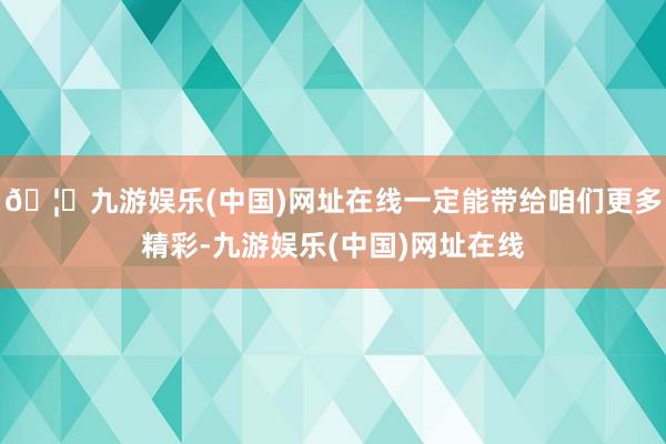 🦄九游娱乐(中国)网址在线一定能带给咱们更多精彩-九游娱乐(中国)网址在线