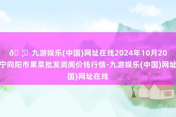 🦄九游娱乐(中国)网址在线2024年10月20日辽宁向阳市果菜批发阛阓价钱行情-九游娱乐(中国)网址在线