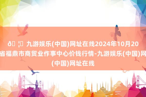 🦄九游娱乐(中国)网址在线2024年10月20日福建省福鼎市商贸业作事中心价钱行情-九游娱乐(中国)网址在线