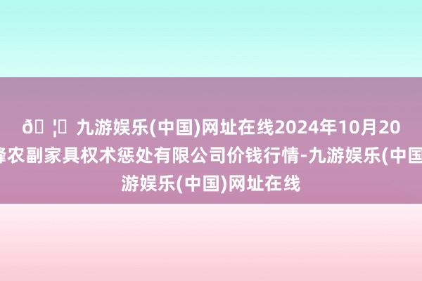 🦄九游娱乐(中国)网址在线2024年10月20日西藏领峰农副家具权术惩处有限公司价钱行情-九游娱乐(中国)网址在线