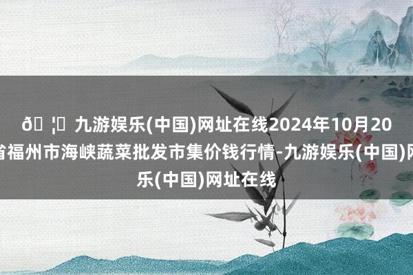 🦄九游娱乐(中国)网址在线2024年10月20日福建省福州市海峡蔬菜批发市集价钱行情-九游娱乐(中国)网址在线