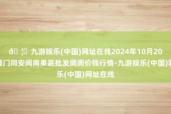 🦄九游娱乐(中国)网址在线2024年10月20日福建厦门同安闽南果蔬批发阛阓价钱行情-九游娱乐(中国)网址在线