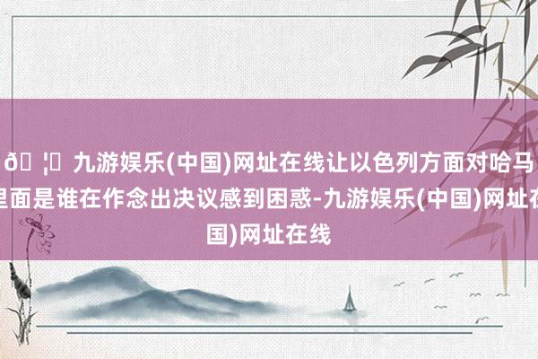 🦄九游娱乐(中国)网址在线让以色列方面对哈马斯里面是谁在作念出决议感到困惑-九游娱乐(中国)网址在线