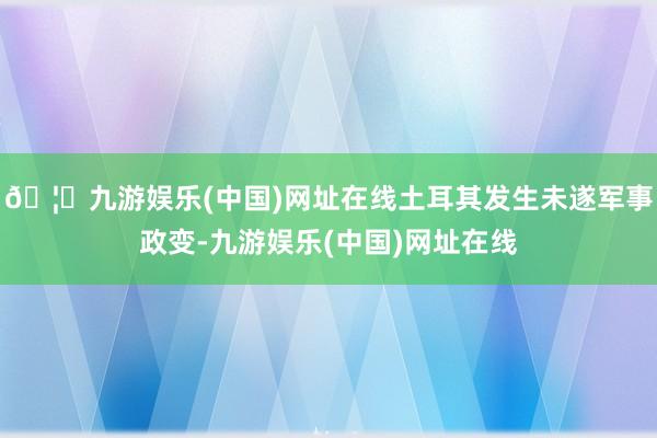 🦄九游娱乐(中国)网址在线土耳其发生未遂军事政变-九游娱乐(中国)网址在线